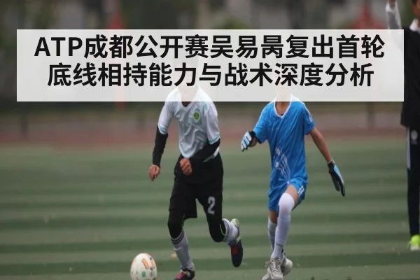 ATP成都公开赛吴易昺复出首轮底线相持能力与战术深度分析